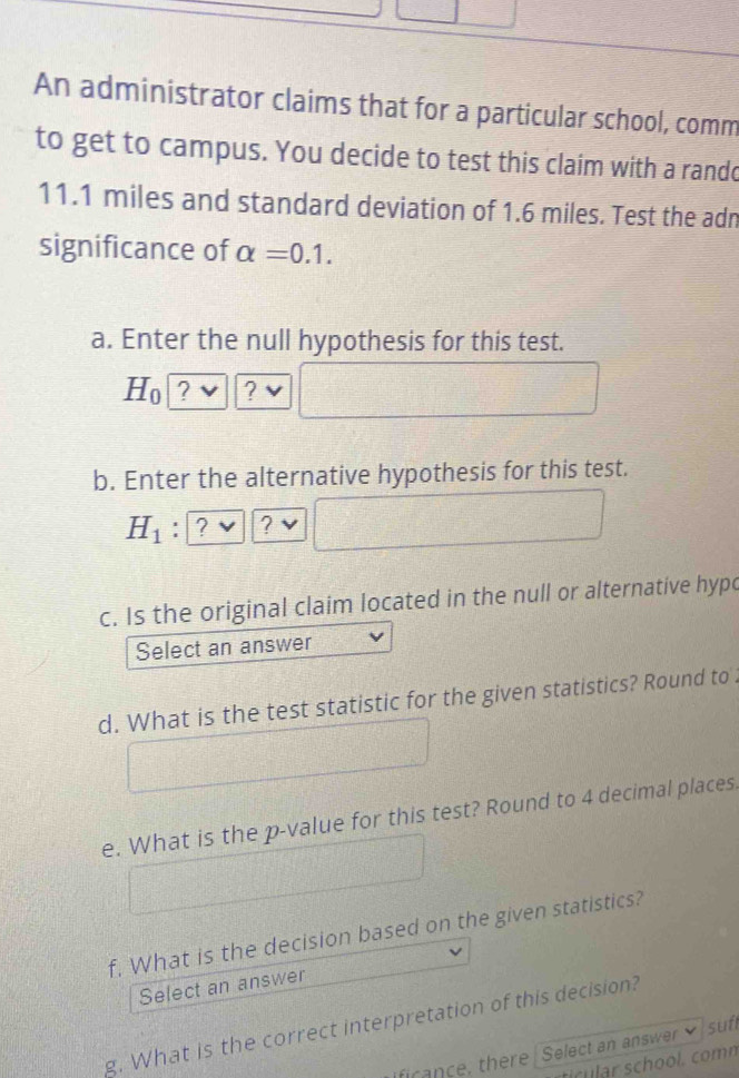 An administrator claims that for a particular school, comm 
to get to campus. You decide to test this claim with a rando
11.1 miles and standard deviation of 1.6 miles. Test the adn 
significance of alpha =0.1. 
a. Enter the null hypothesis for this test.
H_0 ? ? 
b. Enter the alternative hypothesis for this test.
H_1 : ? ? 
c. Is the original claim located in the null or alternative hypc 
Select an answer 
d. What is the test statistic for the given statistics? Round to . 
e. What is the p -value for this test? Round to 4 decimal places. 
f, What is the decision based on the given statistics? 
Select an answer 
g. What is the correct interpretation of this decision? 
suf