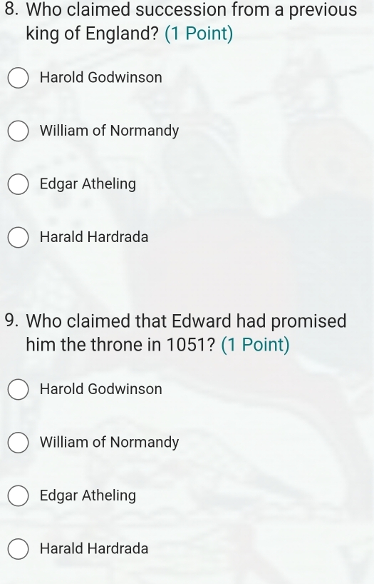 Who claimed succession from a previous
king of England? (1 Point)
Harold Godwinson
William of Normandy
Edgar Atheling
Harald Hardrada
9. Who claimed that Edward had promised
him the throne in 1051? (1 Point)
Harold Godwinson
William of Normandy
Edgar Atheling
Harald Hardrada