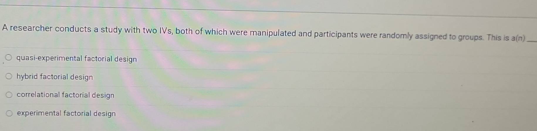 A researcher conducts a study with two IVs, both of which were manipulated and participants were randomly assigned to groups. This is a(n) _
quasi-experimental factorial design
hybrid factorial design
correlational factorial design
experimental factorial design