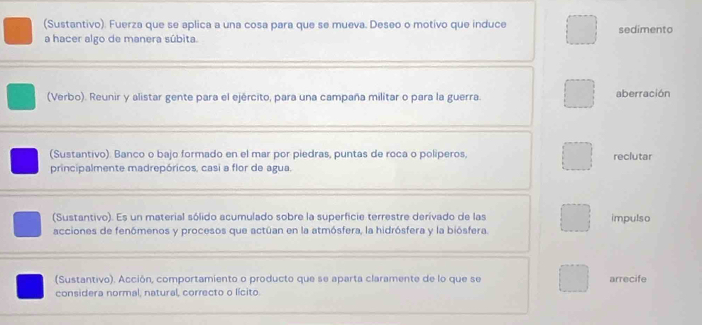 (Sustantivo). Fuerza que se aplica a una cosa para que se mueva. Deseo o motivo que induce sedimento 
a hacer algo de manera súbita. 
(Verbo). Reunir y alistar gente para el ejército, para una campaña militar o para la guerra. aberración 
(Sustantivo). Banco o bajo formado en el mar por piedras, puntas de roca o poliperos, reclutar 
principalmente madrepóricos, casi a flor de agua. 
(Sustantivo). Es un material sólido acumulado sobre la superficie terrestre derivado de las impulso 
acciones de fenómenos y procesos que actúan en la atmósfera, la hidrósfera y la biósfera. 
(Sustantivo). Acción, comportamiento o producto que se aparta claramente de lo que se arrecife 
considera normal, natural, correcto o lícito.