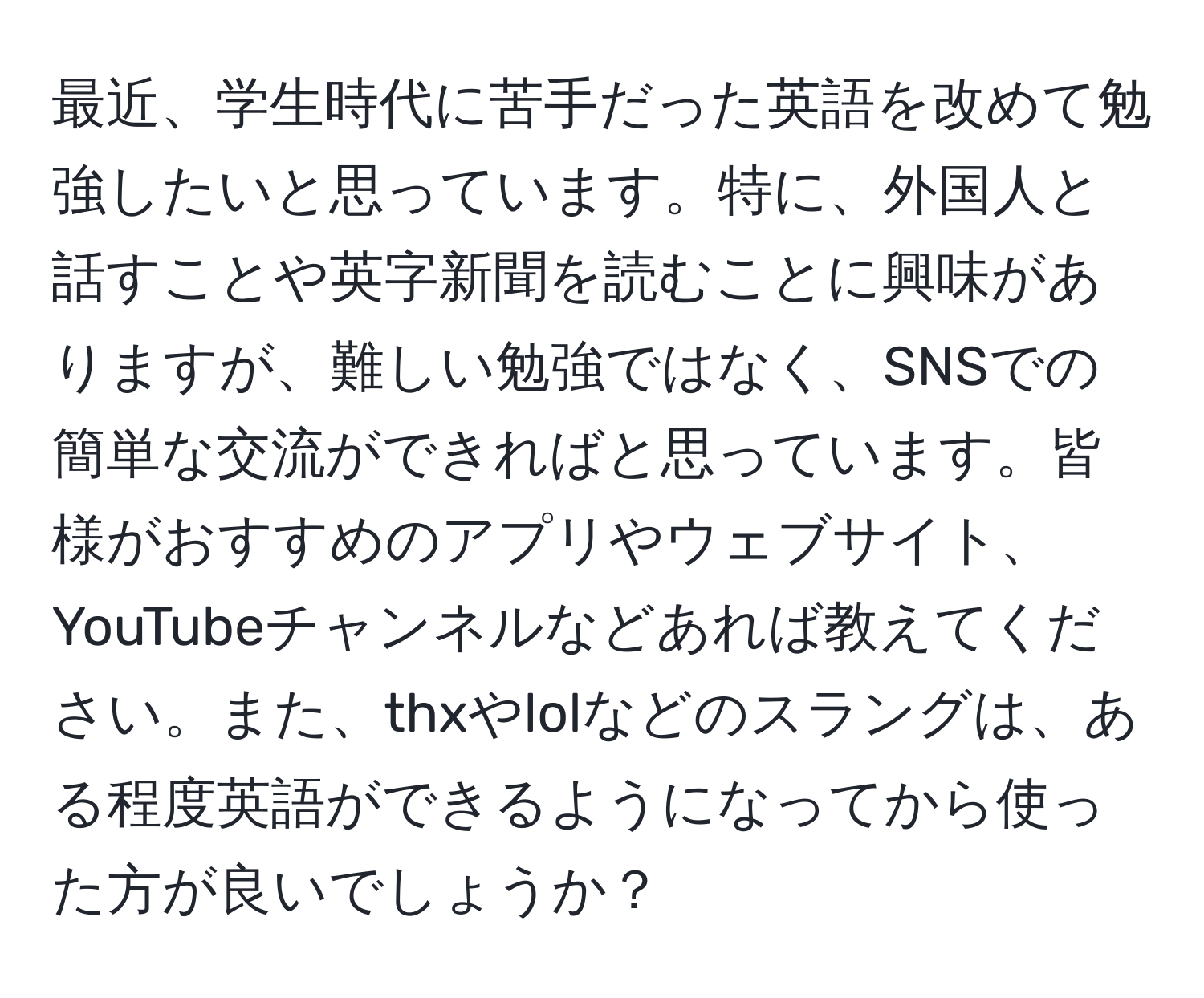 最近、学生時代に苦手だった英語を改めて勉強したいと思っています。特に、外国人と話すことや英字新聞を読むことに興味がありますが、難しい勉強ではなく、SNSでの簡単な交流ができればと思っています。皆様がおすすめのアプリやウェブサイト、YouTubeチャンネルなどあれば教えてください。また、thxやlolなどのスラングは、ある程度英語ができるようになってから使った方が良いでしょうか？