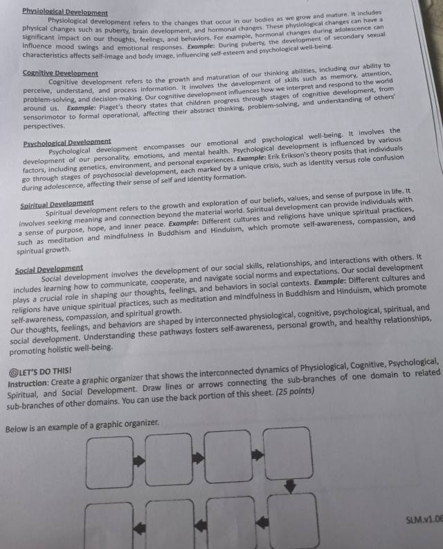 Physiological Development
Physiological development refers to the changes that occur in our bodies as we grow and mature. It includes
physical changes such as puberty, brain development, and hormonal changes. These physiological changes can have 
significant impact on our thoughts, feelings, and behaviors. For example, hormonal changes during adolescence can
influence mood swings and emotional responses. Exomple: During puberty, the development of secondary sexual
characteristics affects self-image and body image, influencing self-esteem and psychological well-being
Cognitive Development
Cognitive development refers to the growth and maturation of our thinking abilities, including our ability to
perceive, understand, and process information. It involves the development of skills such as memory, attention,
problem-solving, and decision-making. Our cognitive development influences how we interpret and respond to the world
around us. Exomple: Plaget's theory states that children progress through stages of cognitive development, from
sensorimotor to formal operational, affecting their abstract thinking, problem-solving, and understanding of others'
perspectives
Psychological development encompasses our emotional and psychological well-being. It involves the
Psychological Development
development of our personality, emotions, and mental health. Psychological development is influenced by various
factors, including genetics, environment, and personal experiences. Exomple: Erik Erikson's theory posits that individuals
go through stages of psychosocial development, each marked by a unique crisis, such as identity versus role confusion
during adolescence, affecting their sense of self and identity formation.
Spiritual development refers to the growth and exploration of our beliefs, values, and sense of purpose in life. It
Spiritual Development
involves seeking meaning and connection beyond the material world. Spiritual development can provide individuals with
a sense of purpose, hope, and inner peace. Exømple: Different cultures and religions have unique spiritual practices,
such as meditation and mindfulness in Buddhism and Hinduism, which promote self-awareness, compassion, and
spiritual growth.
Social development involves the development of our social skills, relationships, and interactions with others. It
Social Development
includes learning how to communicate, cooperate, and navigate social norms and expectations. Our social development
plays a crucial role in shaping our thoughts, feelings, and behaviors in social contexts. Example: Different cultures and
religions have unique spiritual practices, such as meditation and mindfulness in Buddhism and Hinduism, which promote
self-awareness, compassion, and spiritual growth.
Our thoughts, feelings, and behaviors are shaped by interconnected physiological, cognitive, psychological, spiritual, and
social development. Understanding these pathways fosters self-awareness, personal growth, and healthy relationships,
promoting holistic well-being.
◎LET’S DO THIS!
Instruction: Create a graphic organizer that shows the interconnected dynamics of Physiological, Cognitive, Psychological,
Spiritual, and Social Development. Draw lines or arrows connecting the sub-branches of one domain to related
sub-branches of other domains. You can use the back portion of this sheet. (25 points)
Below is an example of a graphic organizer.
SLM.v1.0f