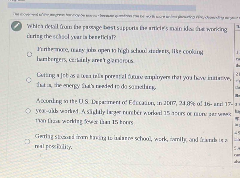 The movement of the progress bar may be uneven because questions can be worth more or less (including zero) depending on your
Which detail from the passage best supports the article's main idea that working R
during the school year is beneficial?
Furthermore, many jobs open to high school students, like cooking
1
hamburgers, certainly aren't glamorous.
ca
th
21
Getting a job as a teen tells potential future employers that you have initiative, ei
that is, the energy that's needed to do something. the
Be
According to the U.S. Department of Education, in 2007, 24.8% of 16 - and 17- 3
year -olds worked. A slightly larger number worked 15 hours or more per week ba
up
than those working fewer than 15 hours. to
4 5
Getting stressed from having to balance school, work, family, and friends is a lab
real possibility. 5 A
can
als