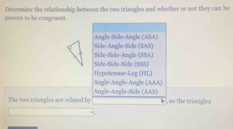 Determine the relationship between the two triangles and whether or not they can be
proven to be congruent.
Angle-Side-Angle (ASA)
Side-Angle-Side (SAS)
Side-Side-Angle (SSA)
Side-Side-Side (SSS)
Hypotenuse-Leg (HL)
Angle-Angle-Angle (AAA)
Angle-Angle-Side (AAS)
The two triangles are related by , so the triangles