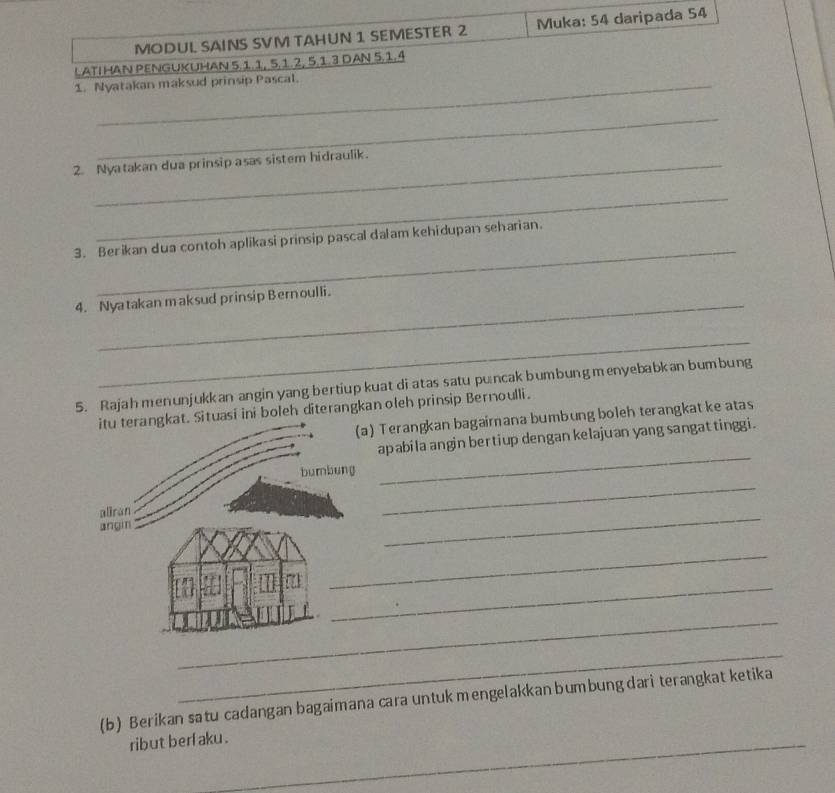 MODUL SAINS SVM TAHUN 1 SEMESTER 2 Muka: 54 daripada 54
LATIHAN PENGUKUHAN 5. 1. 1, 5. 1. 2, 5. 1. 3 DAN 5. 1. 4
1. Nyatakan maksud prinsip Pascal. 
_ 
2. Nyatakan dua prinsip asas sistem hidraulik. 
_ 
_ 
3. Berikan dua contoh aplikasi prinsip pascal dalam kehidupan seharian. 
4. Nyatakan maksud prinsip Bernoulli. 
_ 
5. Rajahmenunjukkan angin yang bertiup kuat di atas satu puncak bumbung menyebabkan bumbung 
tuasi ini boleh diterangkan oleh prinsip Bernoulli. 
) Terangkan bagairana bumbung boleh terangkat ke atas 
_ 
apabila angin bertiup dengan kelajuan yang sangat tinggi . 
_ 
_ 
_ 
_ 
_ 
_ 
(b) Berikan satu cadangan bagaimana cara untuk mengelakkan bumbung dari terangkat ketika 
ribut berl aku .