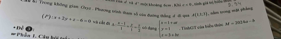 cm của d và a * một khoảng 6cm. Khi c<0</tex> , tính giá trị biểu thủ 
au 6: Trong không gian Oxyz. Phương trình tham số của đường thẳng đ đi qua A(1;1;3) , nằm trong mặt phẳng 
(P): x+2y+z-6=0 và cất đt △ : (x-1)/1 = y/1 = z/2 
Đề có dạng beginarrayl x=1+at y=1 z=3+btendarray.. TínhGT của biểu thức M=2024a-b
* Phần 1. Câu hội trắc