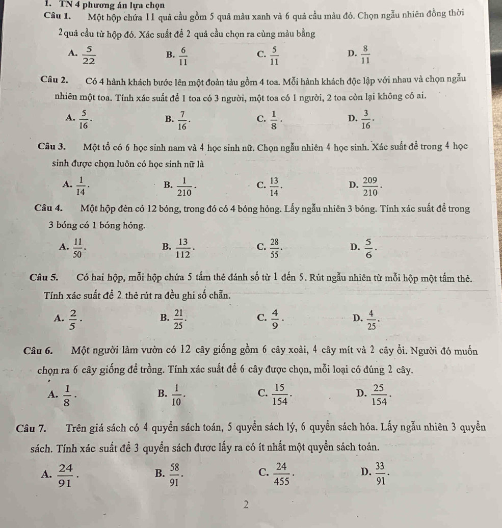 TN 4 phương án lựa chọn
Câu 1.  Một hộp chứa l1 quả cầu gồm 5 quả màu xanh và 6 quả cầu màu đỏ. Chọn ngẫu nhiên đồng thời
2 quả cầu từ hộp đó. Xác suất để 2 quả cầu chọn ra cùng màu bằng
A.  5/22   6/11   5/11   8/11 
B.
C.
D.
Câu 2. Có 4 hành khách bước lên một đoàn tàu gồm 4 toa. Mỗi hành khách độc lập với nhau và chọn ngẫu
nhiên một toa. Tính xác suất để 1 toa có 3 người, một toa có 1 người, 2 toa còn lại không có ai.
A.  5/16 ·  7/16 ·  1/8 ·  3/16 ·
B.
C.
D.
Câu 3. Một tổ có 6 học sinh nam và 4 học sinh nữ. Chọn ngẫu nhiên 4 học sinh. Xác suất để trong 4 học
sinh được chọn luôn có học sinh nữ là
A.  1/14 ·  1/210 ·  13/14 .  209/210 .
B.
C.
D.
Câu 4. Một hộp đèn có 12 bóng, trong đó có 4 bóng hỏng. Lấy ngẫu nhiên 3 bóng. Tính xác suất đề trong
3 bóng có 1 bóng hỏng.
A.  11/50 .  13/112 .  28/55 .  5/6 ·
B.
C.
D.
Câu 5. Có hai hộp, mỗi hộp chứa 5 tấm thẻ đánh số từ 1 đến 5. Rút ngẫu nhiên từ mỗi hộp một tấm thẻ.
Tính xác suất để 2 thẻ rút ra đều ghi số chẵn.
B.
C.
A.  2/5 ·  21/25 .  4/9 ·  4/25 .
D.
Câu 6. Một người làm vườn có 12 cây giống gồm 6 cây xoài, 4 cây mít và 2 cây ổi. Người đó muốn
chọn ra 6 cây giống để trồng. Tính xác suất để 6 cây được chọn, mỗi loại có đúng 2 cây.
B.
C.
D.
A.  1/8 ·  1/10 .  15/154 .  25/154 .
Câu 7. Trên giá sách có 4 quyền sách toán, 5 quyền sách lý, 6 quyền sách hóa. Lấy ngẫu nhiên 3 quyền
sách. Tính xác suất để 3 quyển sách được lấy ra có ít nhất một quyền sách toán.
A.  24/91 .  58/91 ·  24/455 ·  33/91 .
B.
C.
D.
2