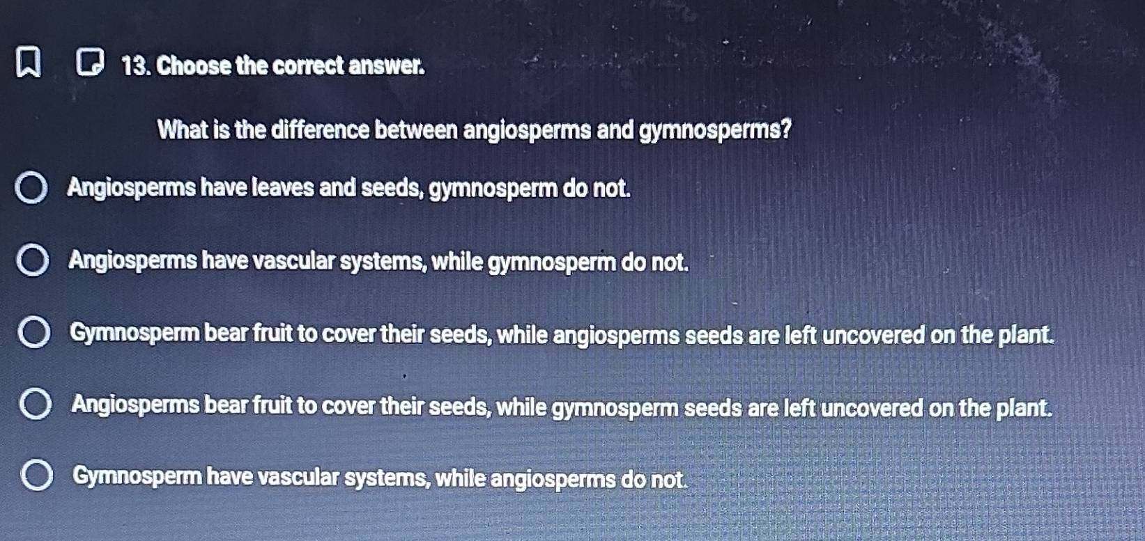 Choose the correct answer.
What is the difference between angiosperms and gymnosperms?
Angiosperms have leaves and seeds, gymnosperm do not.
Angiosperms have vascular systems, while gymnosperm do not.
Gymnosperm bear fruit to cover their seeds, while angiosperms seeds are left uncovered on the plant.
Angiosperms bear fruit to cover their seeds, while gymnosperm seeds are left uncovered on the plant.
Gymnosperm have vascular systems, while angiosperms do not.