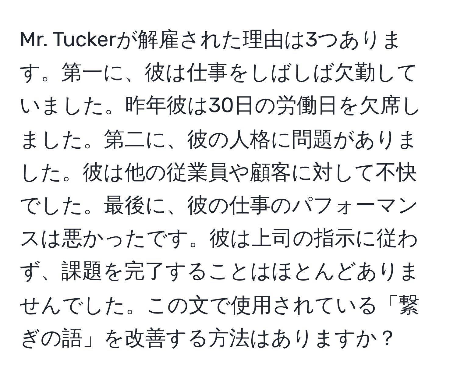 Mr. Tuckerが解雇された理由は3つあります。第一に、彼は仕事をしばしば欠勤していました。昨年彼は30日の労働日を欠席しました。第二に、彼の人格に問題がありました。彼は他の従業員や顧客に対して不快でした。最後に、彼の仕事のパフォーマンスは悪かったです。彼は上司の指示に従わず、課題を完了することはほとんどありませんでした。この文で使用されている「繋ぎの語」を改善する方法はありますか？