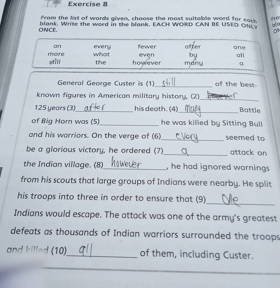 From the list of words given, choose the most suitable word for each Fro
blank. Write the word in the blank. EACH WORD CAN BE USED ONL bla
ONCE. ON
an every fewer after one
more what even by all
still the however many a
General George Custer is (1)_ of the best-
known figures in American military history, (2)_
125 years (3)_ his death. (4)
_Battle
of Big Horn was (5)_ he was killed by Sitting Bull
and his warriors. On the verge of (6)_ seemed to
be a glorious victory, he ordered (7)_ attack on
the Indian village. (8)_ , he had ignored warnings 
from his scouts that large groups of Indians were nearby. He split
_
his troops into three in order to ensure that (9)
Indians would escape. The attack was one of the army’s greatest
defeats as thousands of Indian warriors surrounded the troops
and killed (10)_ of them, including Custer.