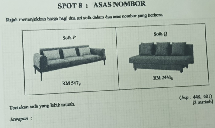 SPOT 8 : ASAS NOMBOR 
Rajah menunjukkan harga bagi dua set sofa dalam dua asas nombor yang berbeza. 
Sofa Q
Sofa P
RM 24416
RM 547, 
Tentukan sofa yang lebih murah. (Jwp : 448, 601) 
[3 markah] 
Jawapan :