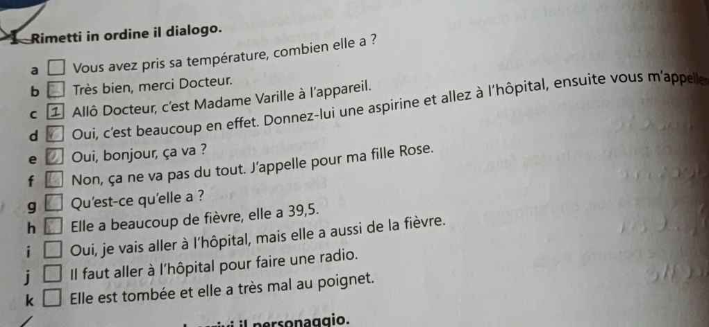 Rimetti in ordine il dialogo. 
a Vous avez pris sa température, combien elle a ? 
b Très bien, merci Docteur. 
C 1 Allô Docteur, c'est Madame Varille à l'appareil. 
d Ouí, c'est beaucoup en effet. Donnez-lui une aspirine et allez à l'hôpital, ensuite vous m'appelle 
e Oui, bonjour, ça va ? 
f Non, ça ne va pas du tout. J’appelle pour ma fille Rose. 
g Qu'est-ce qu'elle a ? 
h Elle a beaucoup de fièvre, elle a 39, 5. 
i Oui, je vais aller à l'hôpital, mais elle a aussi de la fièvre. 
i Il faut aller à l'hôpital pour faire une radio. 
k Elle est tombée et elle a très mal au poignet. 
personaggio.