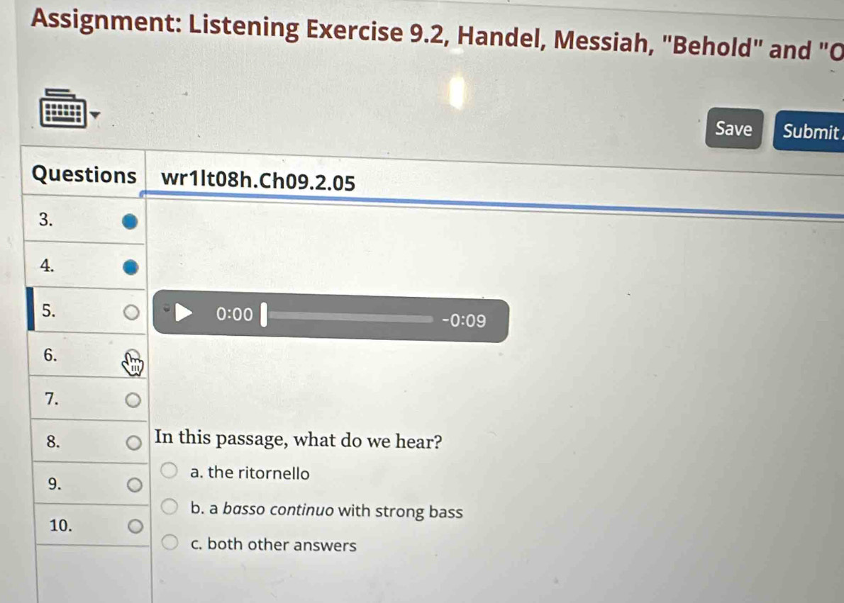 Assignment: Listening Exercise 9.2, Handel, Messiah, "Behold" and "O
Save Submit
Questions wr1lt08h.Ch09.2.05
3.
4.
5.
0:00
-0:09
6.
7.
8. In this passage, what do we hear?
a. the ritornello
9.
b. a basso continuo with strong bass
10.
c. both other answers