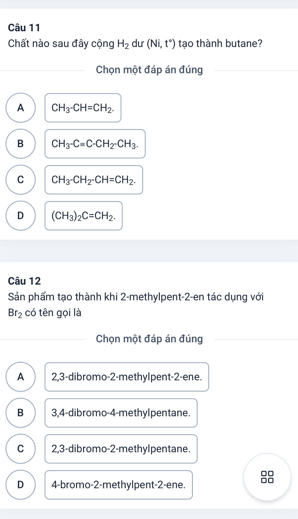 Chất nào sau đây cộng H_2 dư (Ni,t°) tạo thành butane?
Chọn một đáp án đúng
A CH_3-CH=CH_2.
B CH_3-Cequiv C-CH_2-CH_3.
C CH_3-CH_2-CH=CH_2.
D (CH_3)_2C=CH_2. 
Câu 12
Sản phẩm tạo thành khi 2 -methylpent -2 -en tác dụng với
Br_2 có tên gọi là
Chọn một đáp án đúng
A 2, 3 -dibromo- 2 -methylpent -2 -ene.
B 3, 4 -dibromo- 4 -methylpentane.
C 2, 3 -dibromo- 2 -methylpentane.
D 4 -bromo- 2 -methylpent -2 -ene.