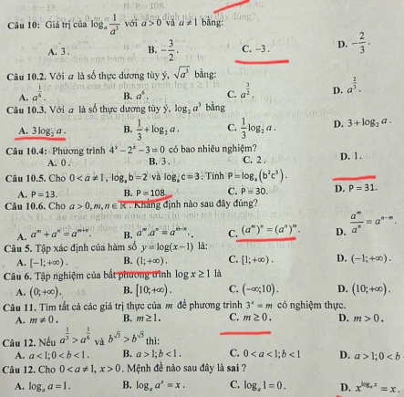 Giá trị của log  1/a^3  với a>0 vå a!= 1 bǎng
A. 3 . B. - 3/2 . C. −3 . D. - 2/3 ·
Câu 10.2. Với a là số thực dương tùy ý, sqrt(a^3) bằng:
A. a^(frac 1)6.
B. a^4 C. a^(frac 3)2. D. a^(frac 2)3.
Câu 10.3. Với a là số thực dương tùy ý, log _2a^3 bàng
A. 3log _ 1/2  1 B.  1/3 +log _2a. C.  1/3 log _2a. D. 3+log _2a.
có bao nhiêu nghiệm?
Câu 10.4: Phương trình 4^x-2^x-3=0 B. 3 . C. 2 .
A. 0 . D. 1.
Câu 10.5. Cho 0 và log _ac=3. Tính P=log _a(b^2c^3).
A. P=13. B. P=108 C. P=30. D. P=31.
Câu 10.6. Cho a>0,m,n∈ : Kháng định nào sau đây đúng?
A. a^m+a^n=a^(m+n). B. a^m· a^n=a^(n-n)· . C. (a^m)^n=(a^n)^m. D.  a^m/a^n =a^(n-m).
Câu 5. Tập xác định của hàm số y=log (x-1) là:
A. [-1;+∈fty ). B. (1;+∈fty ). C. [1;+∈fty ). D. (-1;+∈fty ).
Câu 6. Tập nghiệm của bắt phương trình log x≥ 1 là
A. (0;+∈fty ). B. [10;+∈fty ). C. (-∈fty ;10). D. (10;+∈fty ).
Câu 11. Tìm tất cả các giá trị thực của m để phương trình 3^x=m có nghiệm thực.
A. m!= 0. B. m≥ 1. C. m≥ 0. D. m>0.
Câu 12. Nếu a^(frac 1)3>a^(frac 1)6 và b^(sqrt(3))>b^(sqrt(3)) thì:
A. a<1;0 B. a>1;b<1. C. 0<1</tex> D. a>1;0
Câu 12. Cho 00. Mệnh đề nào sau đây là sai ?
A. log _aa=1. B. log _aa^x=x. C. log _a1=0. D. x^(log _+)x=x.