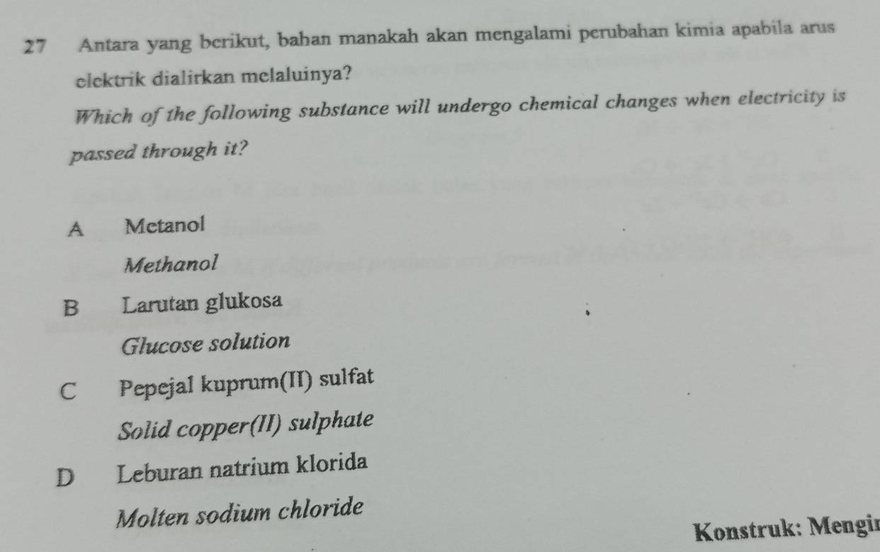 Antara yang berikut, bahan manakah akan mengalami perubahan kimia apabila arus
elektrik dialirkan melaluinya?
Which of the following substance will undergo chemical changes when electricity is
passed through it?
A Metanol
Methanol
B Larutan glukosa
Glucose solution
C Pepejal kuprum(II) sulfat
Solid copper(II) sulphate
D Leburan natrium klorida
Molten sodium chloride
* Konstruk: Mengir