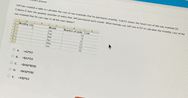 unet answer
Jeff has created a table to calculate the cost of raw materials that he pus monthly. Cell A2 shows the fixed cost of the raw material (3)
raw material that he ca
Column D lists the quantity (number of units) thWhat formula can Jeff use in E2 to calculate the monthly cost of the
B. =SA2^*D2
C. =SAS2^+SDS2
D. =SAS2°DS2
E =AS2^*D2