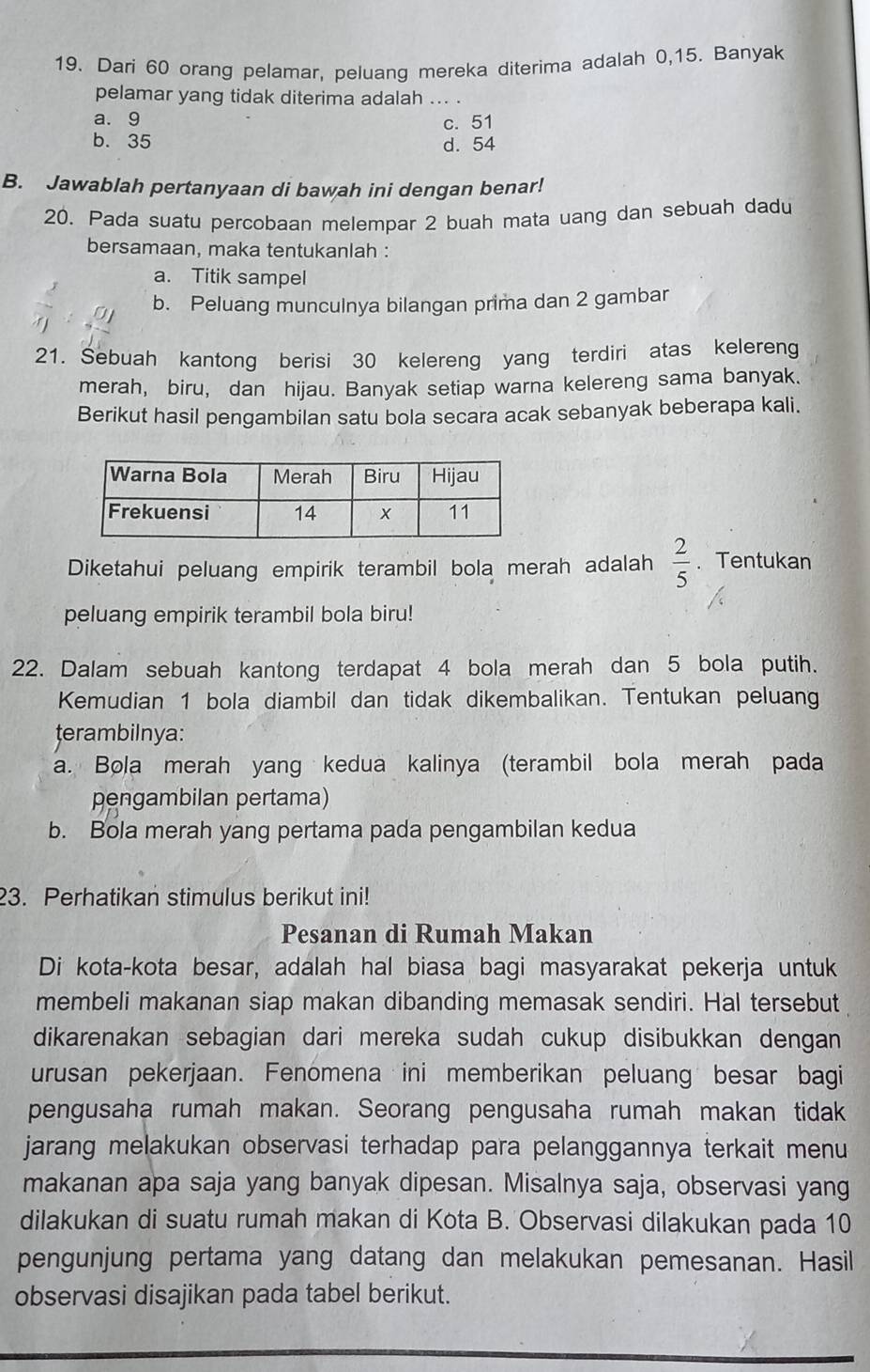 Dari 60 orang pelamar, peluang mereka diterima adalah 0,15. Banyak
pelamar yang tidak diterima adalah ... .
a. 9 c. 51
b. 35 d. 54
B. Jawablah pertanyaan di bawah ini dengan benar!
20. Pada suatu percobaan melempar 2 buah mata uang dan sebuah dadu
bersamaan, maka tentukanlah :
a. Titik sampel
b. Peluang munculnya bilangan prima dan 2 gambar
21. Šebuah kantong berisi 30 kelereng yang terdiri atas kelereng
merah, biru, dan hijau. Banyak setiap warna kelereng sama banyak.
Berikut hasil pengambilan satu bola secara acak sebanyak beberapa kali.
Diketahui peluang empirik terambil bola merah adalah  2/5 . Tentukan
peluang empirik terambil bola biru!
22. Dalam sebuah kantong terdapat 4 bola merah dan 5 bola putih.
Kemudian 1 bola diambil dan tidak dikembalikan. Tentukan peluang
terambilnya:
a. Bola merah yang kedua kalinya (terambil bola merah pada
pengambilan pertama)
b. Bola merah yang pertama pada pengambilan kedua
23. Perhatikan stimulus berikut ini!
Pesanan di Rumah Makan
Di kota-kota besar, adalah hal biasa bagi masyarakat pekerja untuk
membeli makanan siap makan dibanding memasak sendiri. Hal tersebut
dikarenakan sebagian dari mereka sudah cukup disibukkan dengan
urusan pekerjaan. Fenomena ini memberikan peluang besar bagi
pengusaha rumah makan. Seorang pengusaha rumah makan tidak
jarang melakukan observasi terhadap para pelanggannya terkait menu
makanan apa saja yang banyak dipesan. Misalnya saja, observasi yang
dilakukan di suatu rumah makan di Kota B. Observasi dilakukan pada 10
pengunjung pertama yang datang dan melakukan pemesanan. Hasil
observasi disajikan pada tabel berikut.