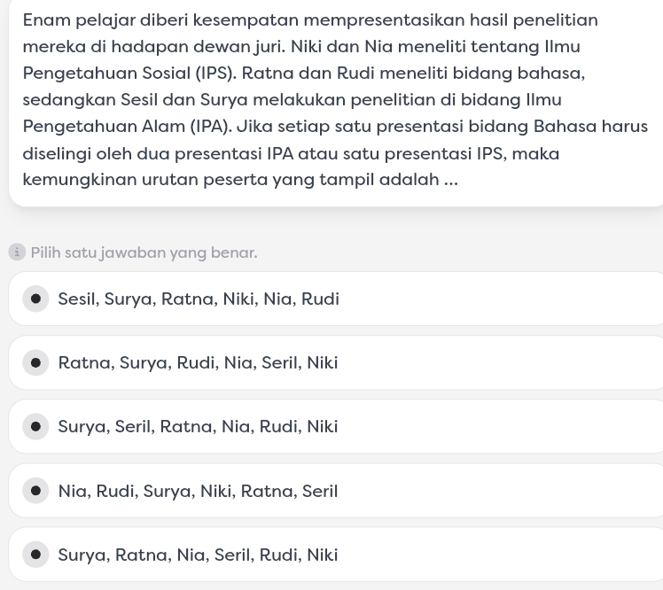 Enam pelajar diberi kesempatan mempresentasikan hasil penelitian
mereka di hadapan dewan juri. Niki dan Nia meneliti tentang Ilmu
Pengetahuan Sosial (IPS). Ratna dan Rudi meneliti bidang bahasa,
sedangkan Sesil dan Surya melakukan penelitian di bidang Ilmu
Pengetahuan Alam (IPA). Jika setiap satu presentasi bidang Bahasa harus
diselingi oleh dua presentasi IPA atau satu presentasi IPS, maka
kemungkinan urutan peserta yang tampil adalah ...
i Pilih satu jawaban yang benar.
Sesil, Surya, Ratna, Niki, Nia, Rudi
Ratna, Surya, Rudi, Nia, Seril, Niki
Surya, Seril, Ratna, Nia, Rudi, Niki
Nia, Rudi, Surya, Niki, Ratna, Seril
Surya, Ratna, Nia, Seril, Rudi, Niki