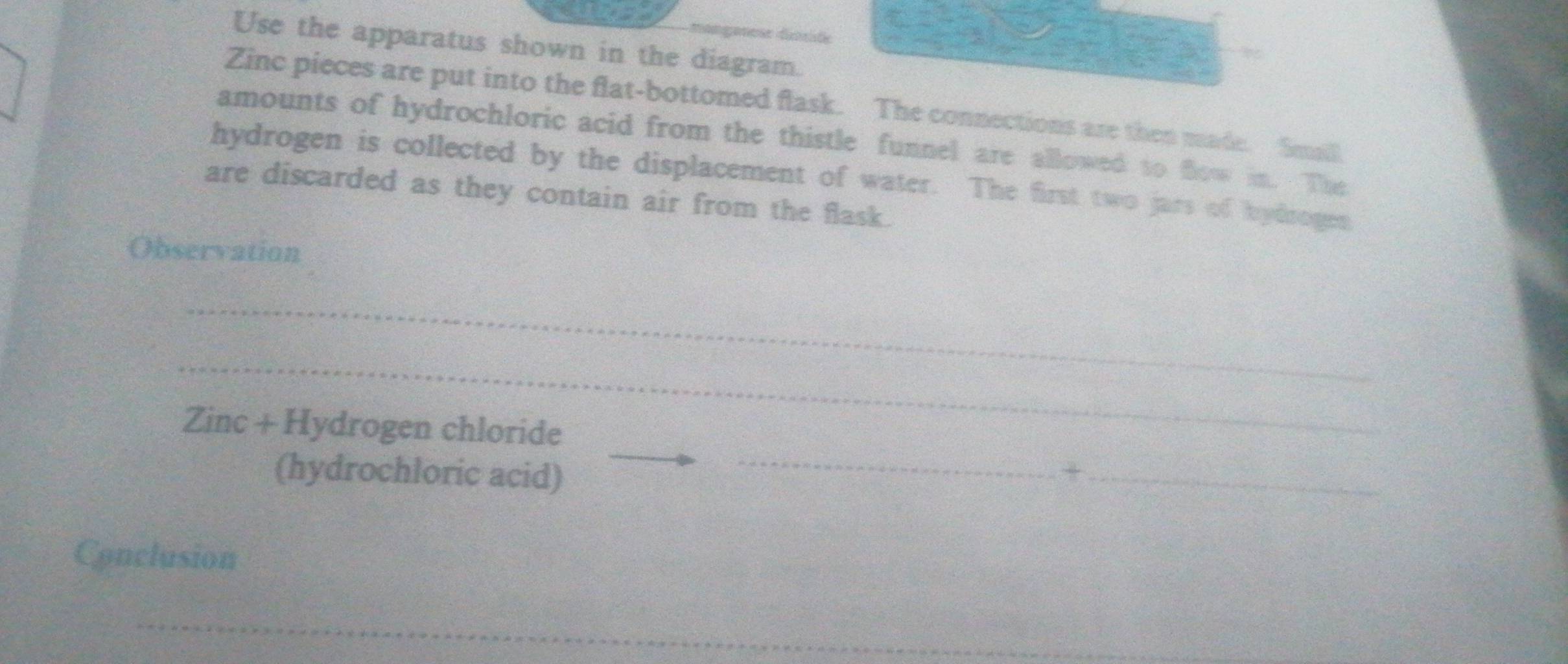 manganesr dissite 
Use the apparatus shown in the diagram. 
Zinc pieces are put into the flat-bottomed flask. The connections are then made. Small 
amounts of hydrochloric acid from the thistle funnel are allowed to flow in. The 
hydrogen is collected by the displacement of water. The first two jars of hydrogen 
are discarded as they contain air from the flask. 
Observation 
_ 
_ 
_ 
Zinc + Hydrogen chloride 
(hydrochloric acid) +_ 
Conclusion 
_