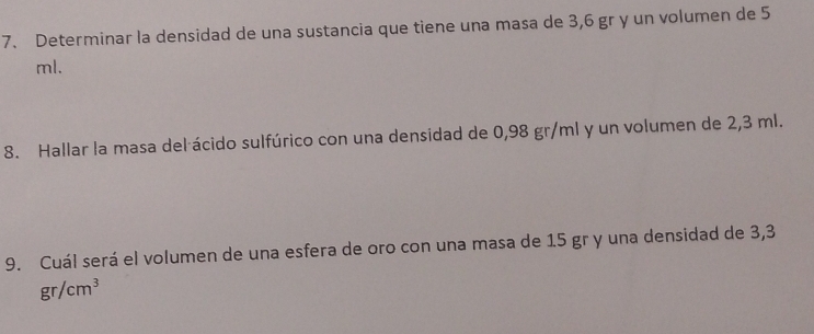 Determinar la densidad de una sustancia que tiene una masa de 3,6 gr y un volumen de 5
ml. 
8. Hallar la masa del ácido sulfúrico con una densidad de 0,98 gr/ml y un volumen de 2,3 ml. 
9. Cuál será el volumen de una esfera de oro con una masa de 1.5 gr y una densidad de 3,3
gr/cm^3