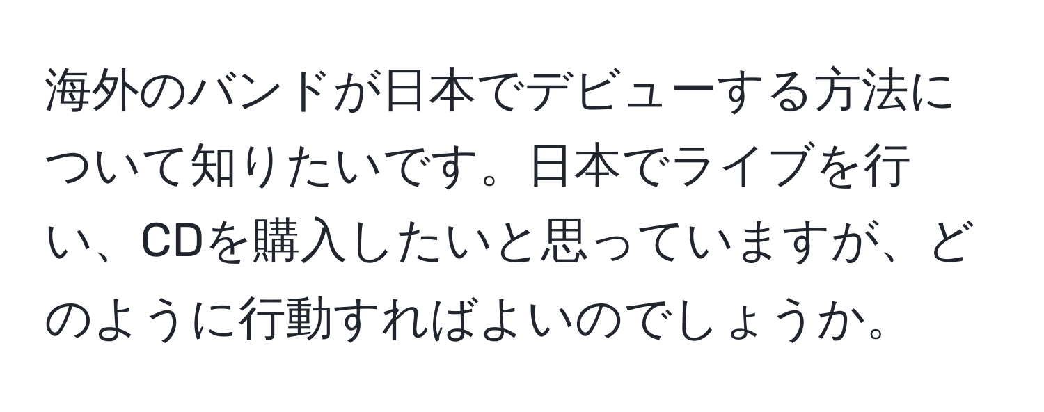 海外のバンドが日本でデビューする方法について知りたいです。日本でライブを行い、CDを購入したいと思っていますが、どのように行動すればよいのでしょうか。