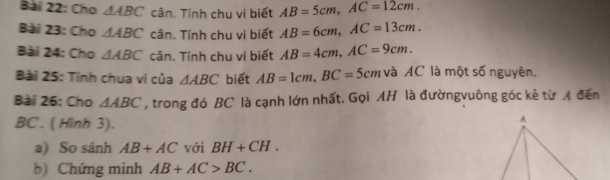 Cho △ ABC cân. Tính chu vi biết AB=5cm, AC=12cm. 
Bài 23: Cho △ ABC cân. Tính chu vi biết AB=6cm, AC=13cm. 
Bài 24: Cho △ ABC cân. Tính chu vi biết AB=4cm, AC=9cm. 
Bài 25: Tính chua vi của △ ABC biết AB=1cm, BC=5cm và AC là một số nguyên. 
Bài 26: Cho △ ABC , trong đó BC là cạnh lớn nhất. Gọi AH là đườngvuông góc kẻ từ A đến
BC. ( Hình 3). 
a) So sánh AB+AC với BH+CH. 
b) Chứng minh AB+AC>BC.