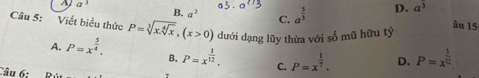 B. a^2
C. a^(frac 5)3
D. a^3
A a^3 âu 15
Câu 5: Viết biểu thức P=sqrt[3](x.sqrt [4]x), (x>0) dưới dạng lũy thừa với số mũ hữu tỷ
A. P=x^(frac 5)4.
B. P=x^(frac 1)12. C. P=x^(frac 1)7. D. P=x^(frac 5)12. 
Câu 6;
7