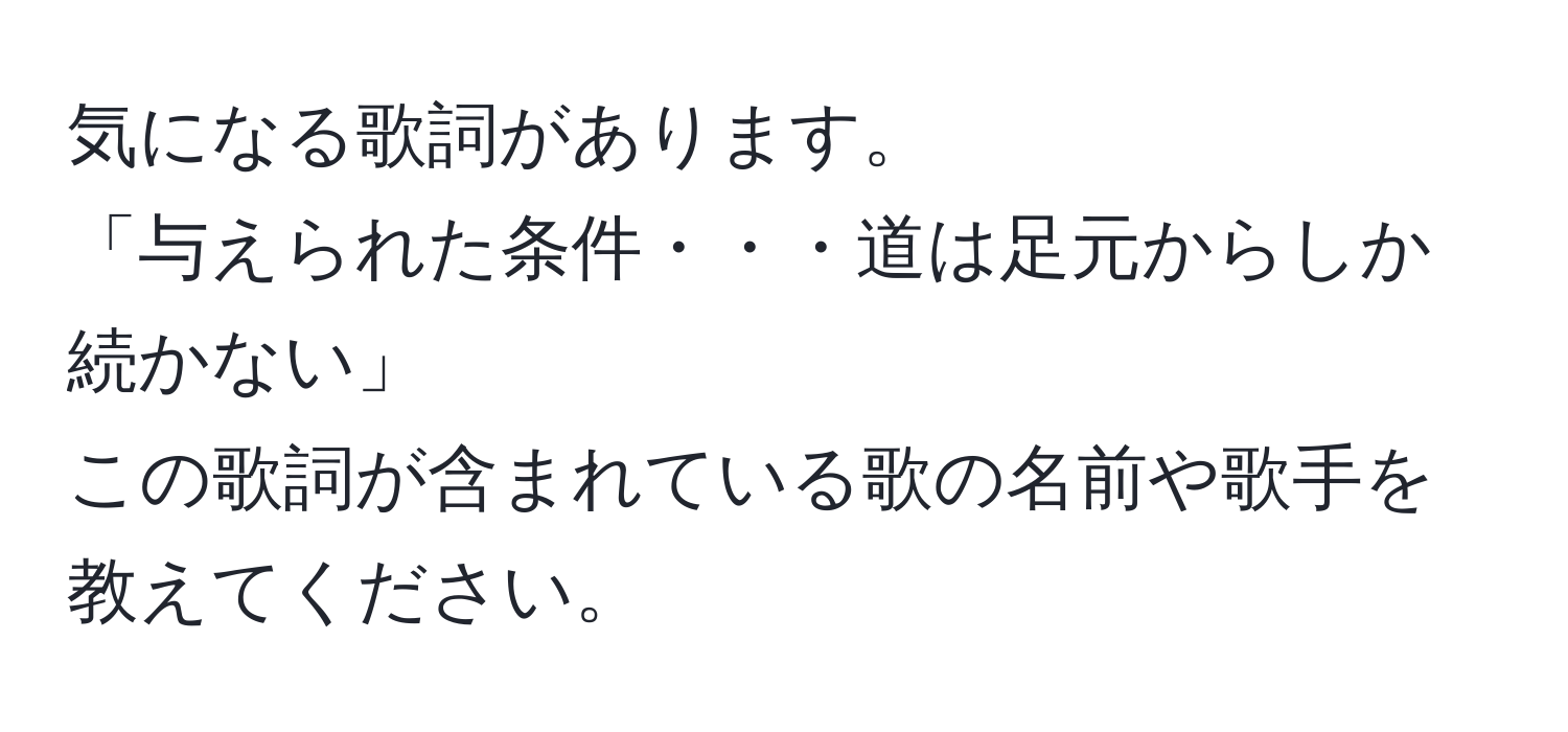 気になる歌詞があります。  
「与えられた条件・・・道は足元からしか続かない」  
この歌詞が含まれている歌の名前や歌手を教えてください。