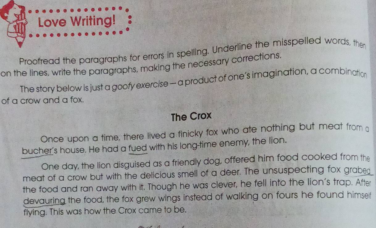 Love Writing! 
Proofread the paragraphs for errors in spelling. Underline the misspelled words, then 
on the lines, write the paragraphs, making the necessary corrections. 
The story below is just a goofy exercise — a product of one’s imagination, a combination 
of a crow and a fox. 
The Crox 
Once upon a time, there lived a finicky fox who ate nothing but meat from a 
bucher's house. He had a fued with his long-time enemy, the lion. 
One day, the lion disguised as a friendly dog, offered him food cooked from the 
meat of a crow but with the delicious smell of a deer. The unsuspecting fox grabed 
the food and ran away with it. Though he was clever, he fell into the lion's trap. After 
devauring the food, the fox grew wings instead of walking on fours he found himself 
flying. This was how the Crox came to be.