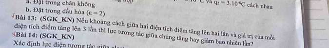 ∠ OC va 
. Đặt trong chân không q_2=3.10^(-6)C cách nhau 
b. Đặt trong dầu hỏa (varepsilon =2)
Bài 13: (SGK_ KN) Nếu khoảng cách giữa hai điện tích điểm tăng lên hai lằn và giá trị của mỗi 
điện tích điểm tăng lên 3 lần thì lực tương tác giữa chúng tăng hay giảm bao nhiêu lần? 
B à i 14: (SGK_KN) 
Xác định lực điện tượng tác giữ e