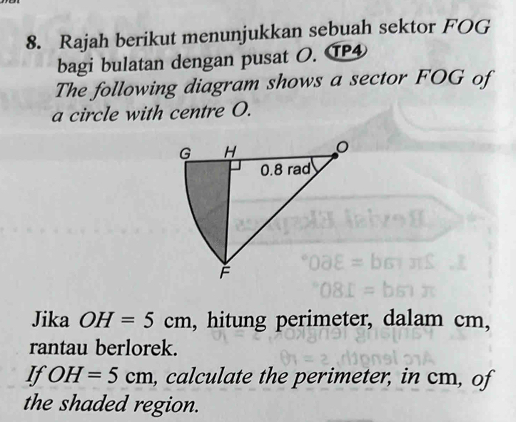 Rajah berikut menunjukkan sebuah sektor FOG
bagi bulatan dengan pusat O. TP④ 
The following diagram shows a sector FOG of 
a circle with centre O. 
Jika OH=5cm , hitung perimeter, dalam cm, 
rantau berlorek. 
If OH=5cm , calculate the perimeter, in cm, of 
the shaded region.