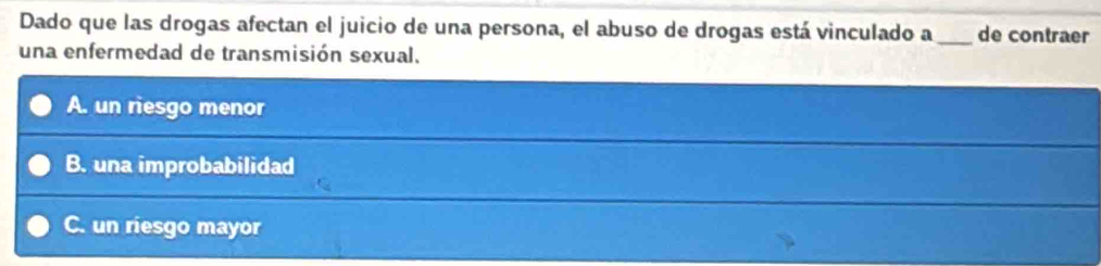 Dado que las drogas afectan el juicio de una persona, el abuso de drogas está vinculado a _de contraer
una enfermedad de transmisión sexual.
A. un riesgo menor
B. una improbabilidad
C. un riesgo mayor