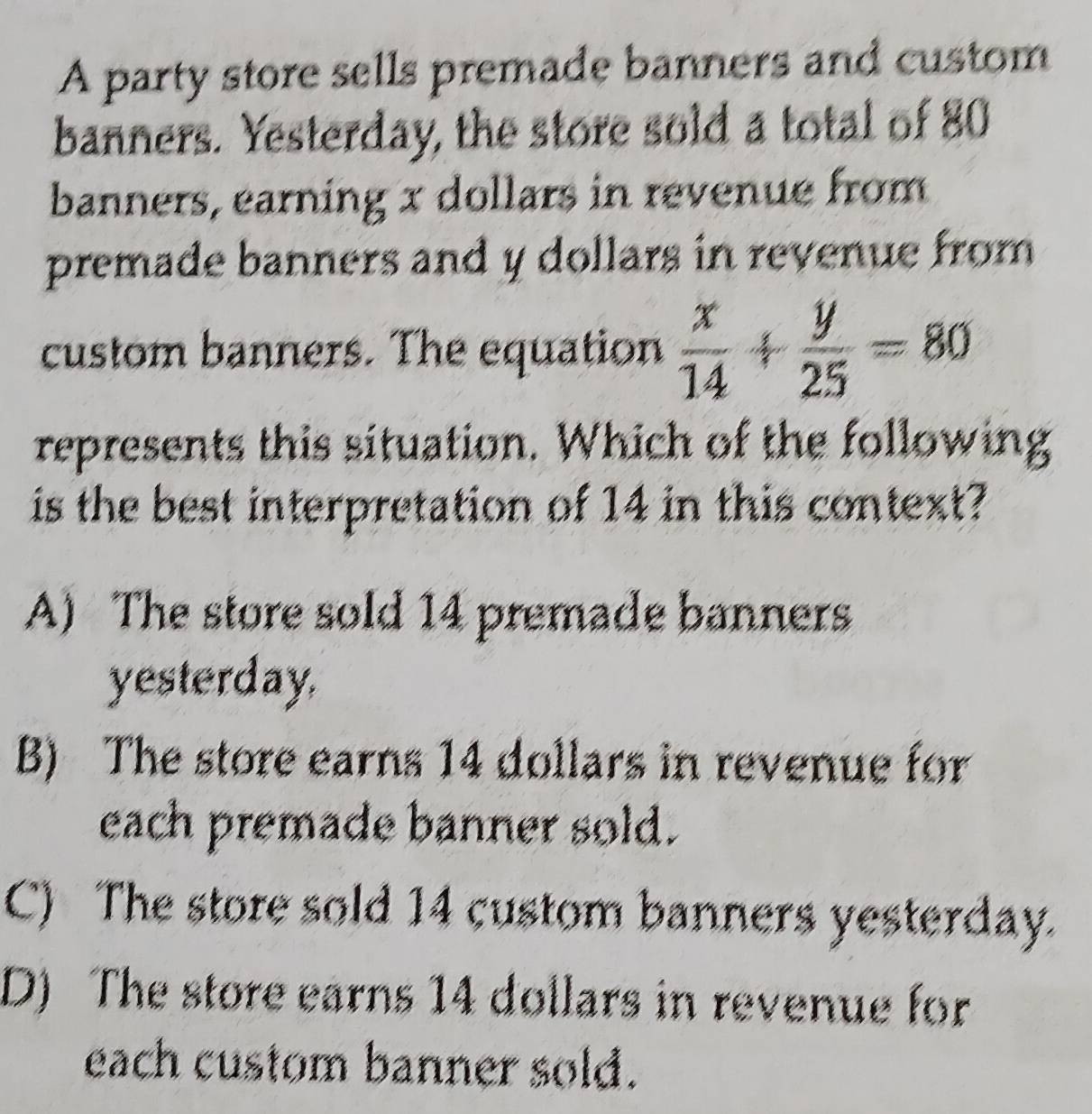 A party store sells premade banners and custom
banners. Yesterday, the store sold a total of 80
banners, earning x dollars in revenue from
premade banners and y dollars in revenue from 
custom banners. The equation  x/14 + y/25 =80
represents this situation. Which of the following
is the best interpretation of 14 in this context?
A) The store sold 14 premade banners
yesterday.
B) The store earns 14 dollars in revenue for
each premade banner sold.
C) The store sold 14 custom banners yesterday.
D) The store earns 14 dollars in revenue for
each custom banner sold.