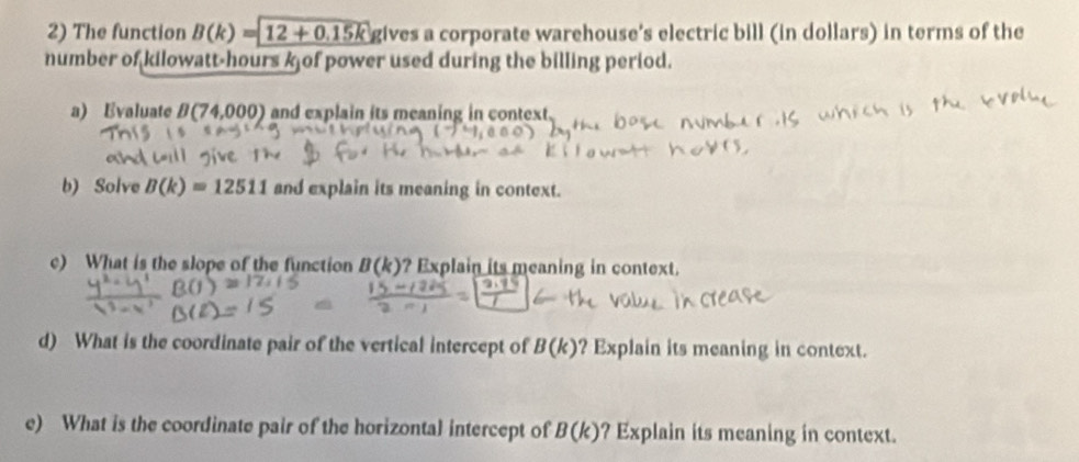 The function B(k)= 12+0.15k gives a corporate warehouse's electric bill (in dollars) in terms of the 
number of kilowatt-hours k of power used during the billing period. 
a) Evaluate B(74,000) and explain its meaning in context. 
b) Solve B(k)=12511 and explain its meaning in context. 
c) What is the slope of the function B(k) ? Explain its meaning in context. 
d) What is the coordinate pair of the vertical intercept of B(k) ? Explain its meaning in context. 
e) What is the coordinate pair of the horizontal intercept of B(k) ? Explain its meaning in context.