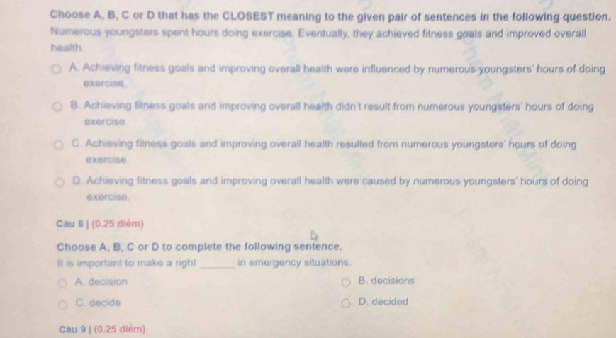 Choose A, B, C or D that has the CLOSEST meaning to the given pair of sentences in the following question.
Numerous youngsters spent hours doing exercise. Eventually, they achieved fitness goals and improved overall
health.
A. Achieving fitness goals and improving overall health were influenced by numerous youngsters' hours of doing
exercise.
B. Achieving fitness goals and improving overall health didn't result from numerous youngsters' hours of doing
exercise
C. Achieving fitness goals and improving overall health resulted from numerous youngsters' hours of doing
exercise.
D. Achieving fitness goals and improving overall health were caused by numerous youngsters' hours of doing
exercise.
Câu 8 | (0.25 điém)
Choose A, B, C or D to complete the following sentence.
It is important to make a right _in emergency situations.
A. decision B. decisions
C. decide D. decided
Cầu 9 | (0.25 điểm)