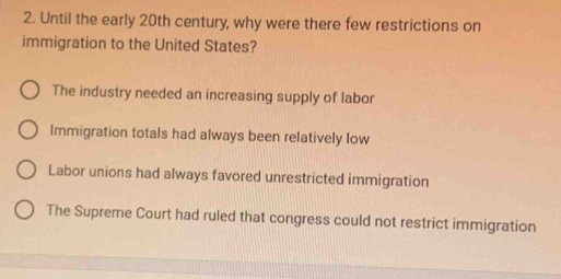 Until the early 20th century, why were there few restrictions on
immigration to the United States?
The industry needed an increasing supply of labor
Immigration totals had always been relatively low
Labor unions had always favored unrestricted immigration
The Supreme Court had ruled that congress could not restrict immigration