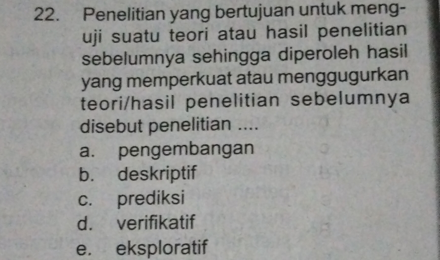 Penelitian yang bertujuan untuk meng-
uji suatu teori atau hasil penelitian
sebelumnya sehingga diperoleh hasil
yang memperkuat atau menggugurkan
teori/hasil penelitian sebelumnya
disebut penelitian ....
a. pengembangan
b. deskriptif
c. prediksi
d. verifikatif
e. eksploratif