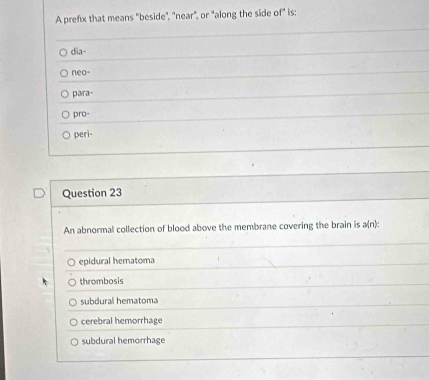 A prefx that means “beside”, "near”, or “along the side of” is:
dia-
neo-
para-
pro-
peri-
Question 23
An abnormal collection of blood above the membrane covering the brain is a(n) :
epidural hematoma
thrombosis
subdural hematoma
cerebral hemorrhage
subdural hemorrhage