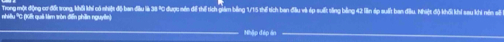 Trong một động cơ đốt trong, khối khí có nhiệt độ ban đầu là 38 % C được nén để thể tích giảm bằng 1/15 thể tích ban đầu và áp suất tăng bằng 42 lần ép suất ban đầu. Nhiệt độ khối khí sau khi nén sẽ 
nhiêu *C (Kết quả làm tròn đến phần nguyên) 
Nhập đáp án