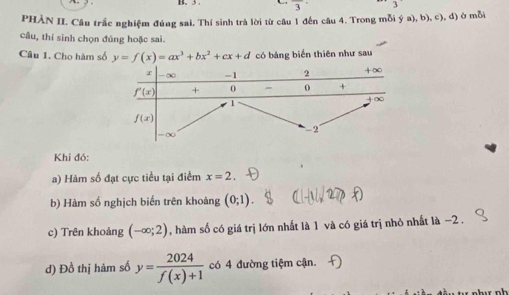 3 . C overline 3·
3
PHAN II. Câu trắc nghiệm đúng sai. Thí sinh trả lời từ câu 1 đến câu 4. Trong mỗi ý a), b), c), d) ở mỗi
câu, thí sinh chọn đúng hoặc sai.
Câu 1. Cho hàm số y=f(x)=ax^3+bx^2+cx+d có bảng biến thiên như sau
Khi đó:
a) Hàm số đạt cực tiểu tại điểm x=2.
b) Hàm số nghịch biến trên khoảng (0;1).
c) Trên khoảng (-∈fty ;2) , hàm số có giá trị lớn nhất là 1 và có giá trị nhỏ nhất là −2 .
d) Đồ thị hàm số y= 2024/f(x)+1  có 4 đường tiệm cận.