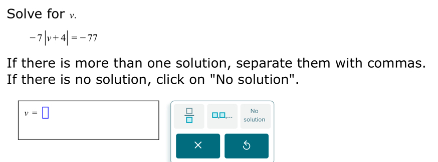 Solve for .
-7|v+4|=-77
If there is more than one solution, separate them with commas. 
If there is no solution, click on "No solution".
v=□
No
 □ /□   solution 
×