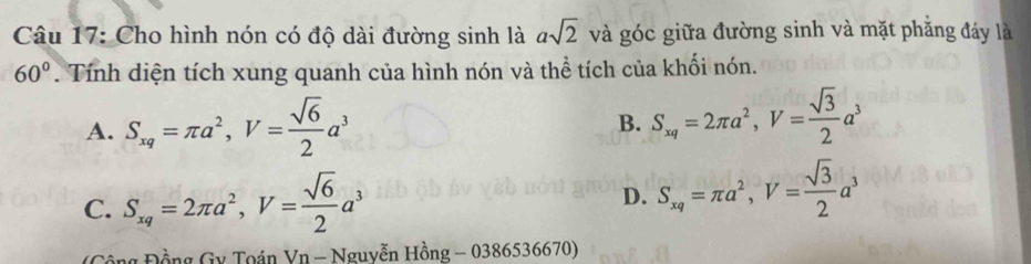 Cho hình nón có độ dài đường sinh là asqrt(2) và góc giữa đường sinh và mặt phăng đáy là
60°. Tính diện tích xung quanh của hình nón và thể tích của khối nón.
A. S_xq=π a^2, V= sqrt(6)/2 a^3 B. S_xq=2π a^2, V= sqrt(3)/2 a^3
C. S_xq=2π a^2, V= sqrt(6)/2 a^3
D. S_xq=π a^2, V= sqrt(3)/2 a^3
(Cộng Đồng Gy Toán Vn - Nguyễn Hồng - 0386536670)