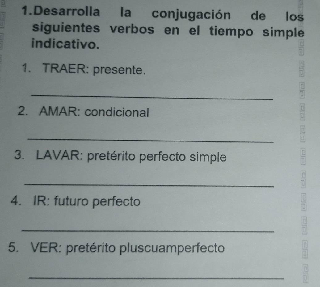 Desarrolla la conjugación de los 
siguientes verbos en el tiempo simple 
indicativo. 
1. TRAER: presente. 
_ 
2. AMAR: condicional 
7 
7 
_ 
n 
3. LAVAR: pretérito perfecto simple 
7 
_ 
d 
4. IR: futuro perfecto 
a 
_ 
o 
5. VER: pretérito pluscuamperfecto 
B 
_ 
7