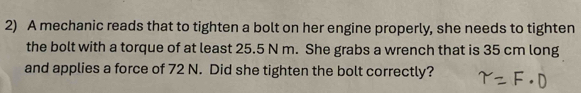 A mechanic reads that to tighten a bolt on her engine properly, she needs to tighten 
the bolt with a torque of at least 25.5 N m. She grabs a wrench that is 35 cm long 
and applies a force of 72 N. Did she tighten the bolt correctly?