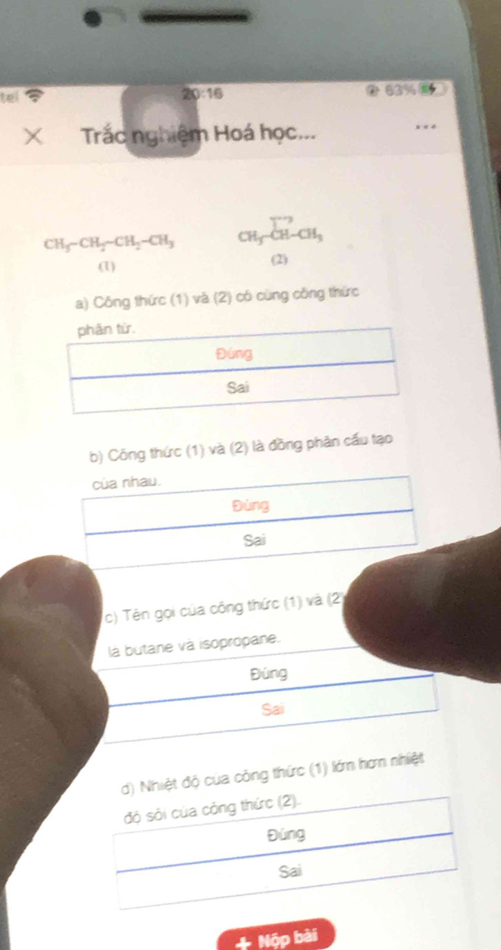 te 
20:16
63%
X Trắc nghiệm Hoá học...
CH_3-CH_2sim CH_2-CH_3 CH_3-CH-CH_3
(1) (2) 
a) Công thức (1) và (2) có cùng công thức 
b) Công thức (1) và (2) là đồng phân cầu tạo 
của nhau. 
Đúng 
Sai 
c) Tên gọi của công thức (1) và (2) 
là butane và isopropane. 
Đúng 
Sai 
d) Nhiệt độ của công thức (1) lớm hơm nhiệt 
đó sỏi của công thức (2). 
Đúng 
Sai 
+ Nộp bài