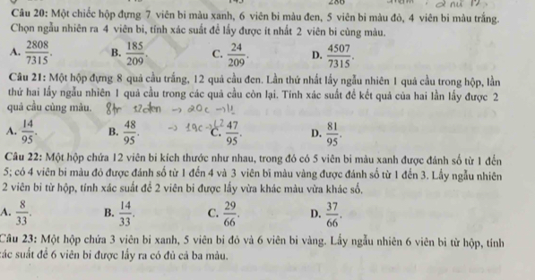 286
Câu 20: Một chiếc hộp đựng 7 viên bi màu xanh, 6 viên bi màu đen, 5 viên bi màu đò, 4 viên bi màu trắng.
Chọn ngẫu nhiên ra 4 viên bi, tỉnh xác suất để lấy được ít nhất 2 viên bi cùng màu.
A.  2808/7315 . B.  185/209 . C.  24/209 . D.  4507/7315 .
Câu 21: Một hộp đựng 8 quả cầu trắng, 12 quả cầu đen. Lần thứ nhất lấy ngẫu nhiên 1 quả cầu trong hộp, lần
thứ hai lấy ngẫu nhiên 1 quả cầu trong các quả cầu còn lại. Tinh xác suất để kết quả của hai lần lấy được 2
quả cầu cùng màu.
A.  14/95 . B.  48/95 . C  47/95 . D.  81/95 .
Câu 22: Một hộp chứa 12 viên bi kích thước như nhau, trong đó có 5 viên bi màu xanh được đánh số từ 1 đến
5; có 4 viên bi màu đó được đánh số từ 1 đến 4 và 3 viên bi màu vàng được đánh số từ 1 đến 3. Lầy ngẫu nhiên
2 viên bi từ hộp, tính xác suất để 2 viên bi được lấy vừa khác màu vừa khác số,
A.  8/33 . B.  14/33 . C.  29/66 . D.  37/66 .
Câu 23: Một hộp chứa 3 viên bi xanh, 5 viên bi đỏ và 6 viên bi vàng. Lấy ngẫu nhiên 6 viên bì từ hộp, tính
sác suất đề 6 viên bi được lấy ra có đủ cả ba màu.