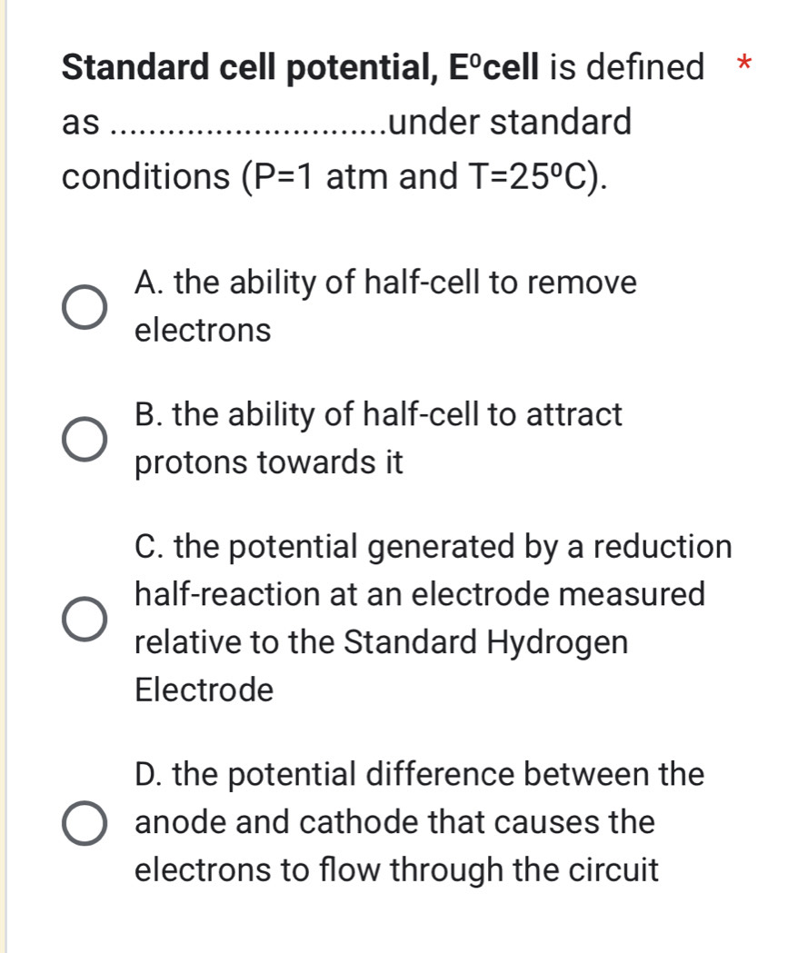 Standard cell potential, Eºcell is defined *
as _under standard
conditions (P=1 atm and T=25°C).
A. the ability of half-cell to remove
electrons
B. the ability of half-cell to attract
protons towards it
C. the potential generated by a reduction
half-reaction at an electrode measured
relative to the Standard Hydrogen
Electrode
D. the potential difference between the
anode and cathode that causes the
electrons to flow through the circuit