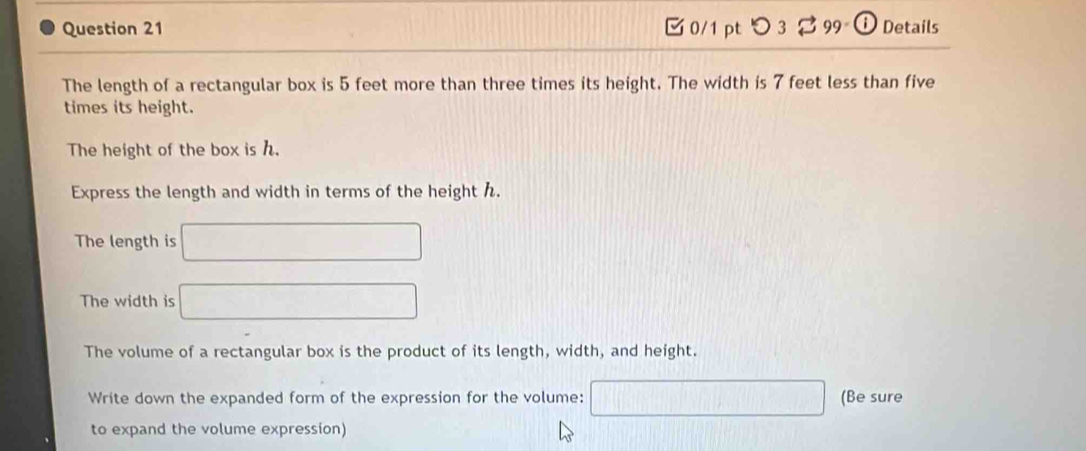 つ 3 8 99 0 Details 
The length of a rectangular box is 5 feet more than three times its height. The width is 7 feet less than five 
times its height. 
The height of the box is h. 
Express the length and width in terms of the height h. 
The length is □
The width is □
The volume of a rectangular box is the product of its length, width, and height. 
Write down the expanded form of the expression for the volume: overline □  (Be sure 
to expand the volume expression)