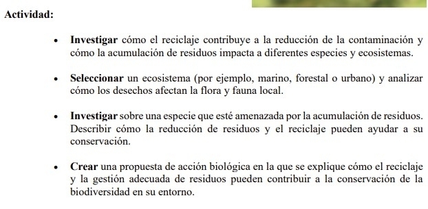 Actividad: 
Investigar cómo el reciclaje contribuye a la reducción de la contaminación y 
cómo la acumulación de residuos impacta a diferentes especies y ecosistemas. 
Seleccionar un ecosistema (por ejemplo, marino, forestal o urbano) y analizar 
cómo los desechos afectan la flora y fauna local. 
Investigar sobre una especie que esté amenazada por la acumulación de residuos. 
Describir cómo la reducción de residuos y el reciclaje pueden ayudar a su 
conservación. 
Crear una propuesta de acción biológica en la que se explique cómo el reciclaje 
y la gestión adecuada de residuos pueden contribuir a la conservación de la 
biodiversidad en su entorno.